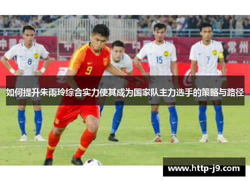 如何提升朱雨玲综合实力使其成为国家队主力选手的策略与路径
