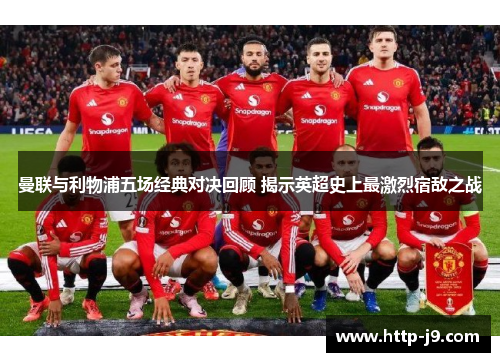 曼联与利物浦五场经典对决回顾 揭示英超史上最激烈宿敌之战