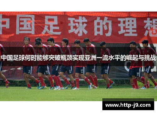 中国足球何时能够突破瓶颈实现亚洲一流水平的崛起与挑战 中国足球何时能够突破瓶颈实现亚洲一流水平的崛起与挑战