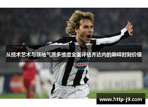 从技术艺术与领袖气质多维度全面评估齐达内的巅峰时刻价值