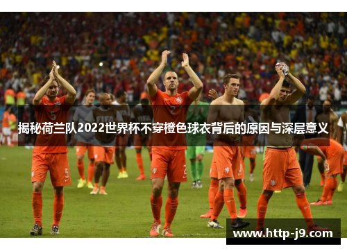 揭秘荷兰队2022世界杯不穿橙色球衣背后的原因与深层意义