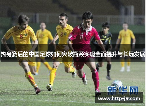 热身赛后的中国足球如何突破瓶颈实现全面提升与长远发展 热身赛后的中国足球如何突破瓶颈实现全面提升与长远发展