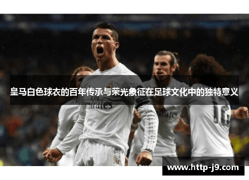 皇马白色球衣的百年传承与荣光象征在足球文化中的独特意义 皇马白色球衣的百年传承与荣光象征在足球文化中的独特意义