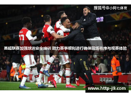 英超联赛加强球迷安全培训 助力赛事顺利进行确保现场秩序与观赛体验