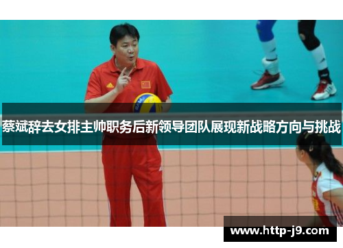 蔡斌辞去女排主帅职务后新领导团队展现新战略方向与挑战