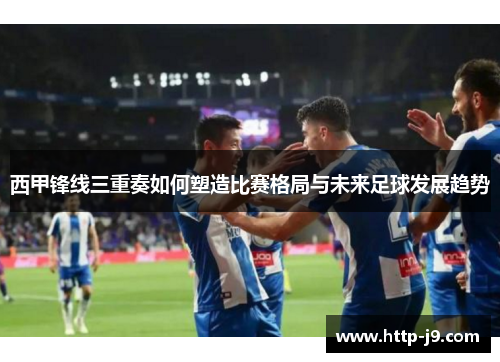 西甲锋线三重奏如何塑造比赛格局与未来足球发展趋势 西甲锋线三重奏如何塑造比赛格局与未来足球发展趋势