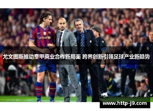 尤文图斯推动意甲商业合作新局面 跨界创新引领足球产业新趋势 尤文图斯推动意甲商业合作新局面 跨界创新引领足球产业新趋势