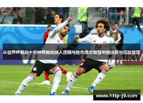 从世界杯最后十分钟看教练换人逻辑与胜负博弈智慧关键抉择与风险管理 从世界杯最后十分钟看教练换人逻辑与胜负博弈智慧关键抉择与风险管理
