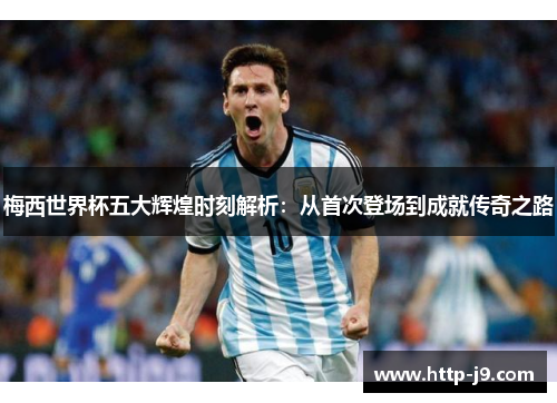 梅西世界杯五大辉煌时刻解析：从首次登场到成就传奇之路