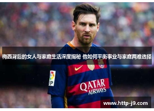 梅西背后的女人与家庭生活深度揭秘 他如何平衡事业与家庭两难选择
