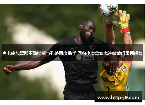 卢卡库加盟那不勒斯后与孔蒂再度携手 回归小魔兽状态连续破门重现辉煌 卢卡库加盟那不勒斯后与孔蒂再度携手 回归小魔兽状态连续破门重现辉煌