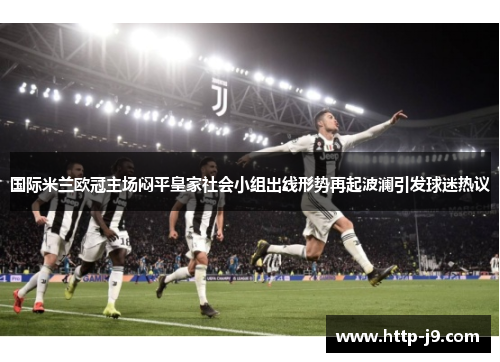 国际米兰欧冠主场闷平皇家社会小组出线形势再起波澜引发球迷热议 国际米兰欧冠主场闷平皇家社会小组出线形势再起波澜引发球迷热议