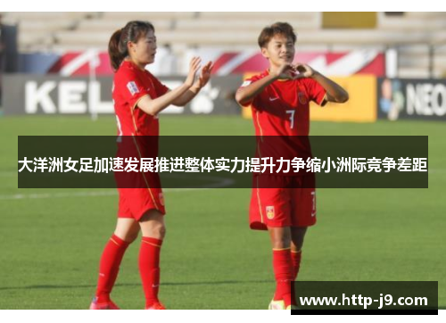 大洋洲女足加速发展推进整体实力提升力争缩小洲际竞争差距 大洋洲女足加速发展推进整体实力提升力争缩小洲际竞争差距