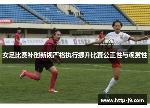 女足比赛补时新规严格执行提升比赛公正性与观赏性 女足比赛补时新规严格执行提升比赛公正性与观赏性