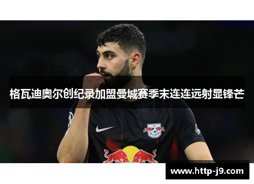 格瓦迪奥尔创纪录加盟曼城赛季末连连远射显锋芒 格瓦迪奥尔创纪录加盟曼城赛季末连连远射显锋芒