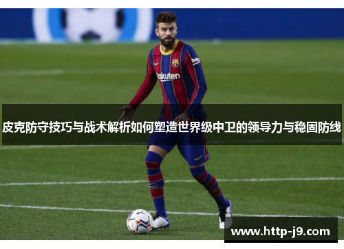 皮克防守技巧与战术解析如何塑造世界级中卫的领导力与稳固防线 皮克防守技巧与战术解析如何塑造世界级中卫的领导力与稳固防线