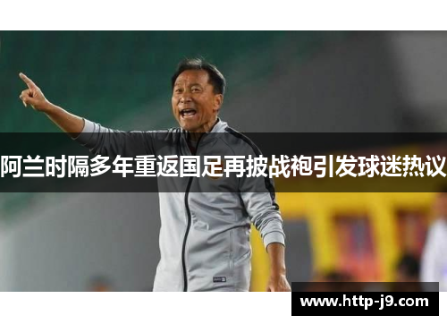 阿兰时隔多年重返国足再披战袍引发球迷热议 阿兰时隔多年重返国足再披战袍引发球迷热议