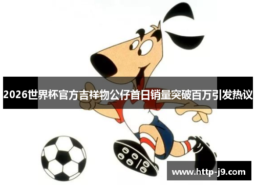 2026世界杯官方吉祥物公仔首日销量突破百万引发热议 2026世界杯官方吉祥物公仔首日销量突破百万引发热议